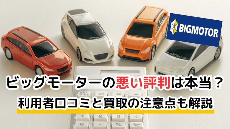 ビッグモーターの悪い評判は本当？ 利用者の口コミからわかった実態と買取の注意点を解説